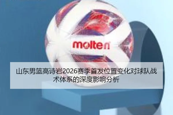 山东男篮高诗岩2026赛季首发位置变化对球队战术体系的深度影响分析